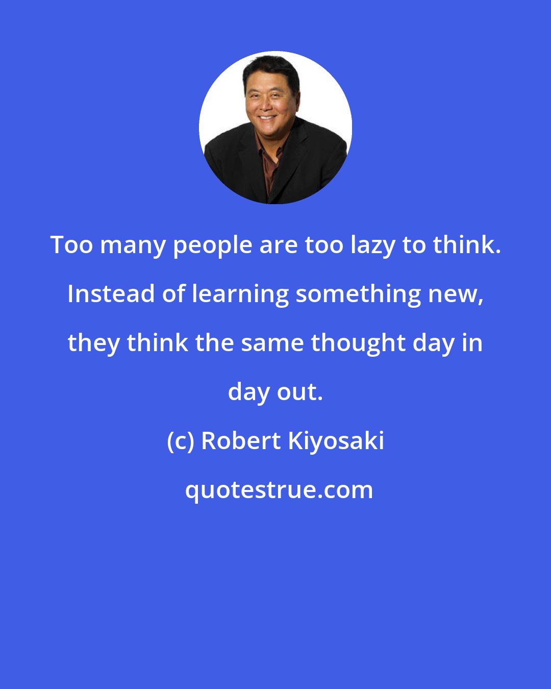 Robert Kiyosaki: Too many people are too lazy to think. Instead of learning something new, they think the same thought day in day out.