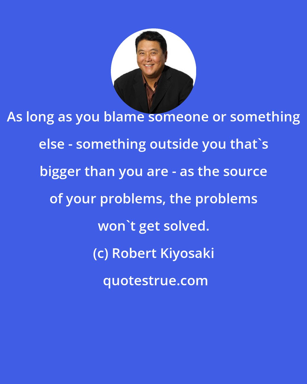 Robert Kiyosaki: As long as you blame someone or something else - something outside you that's bigger than you are - as the source of your problems, the problems won't get solved.