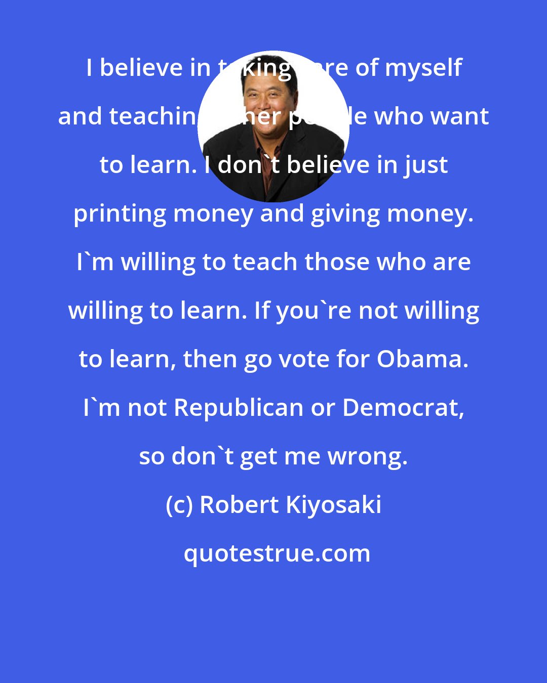 Robert Kiyosaki: I believe in taking care of myself and teaching other people who want to learn. I don't believe in just printing money and giving money. I'm willing to teach those who are willing to learn. If you're not willing to learn, then go vote for Obama. I'm not Republican or Democrat, so don't get me wrong.