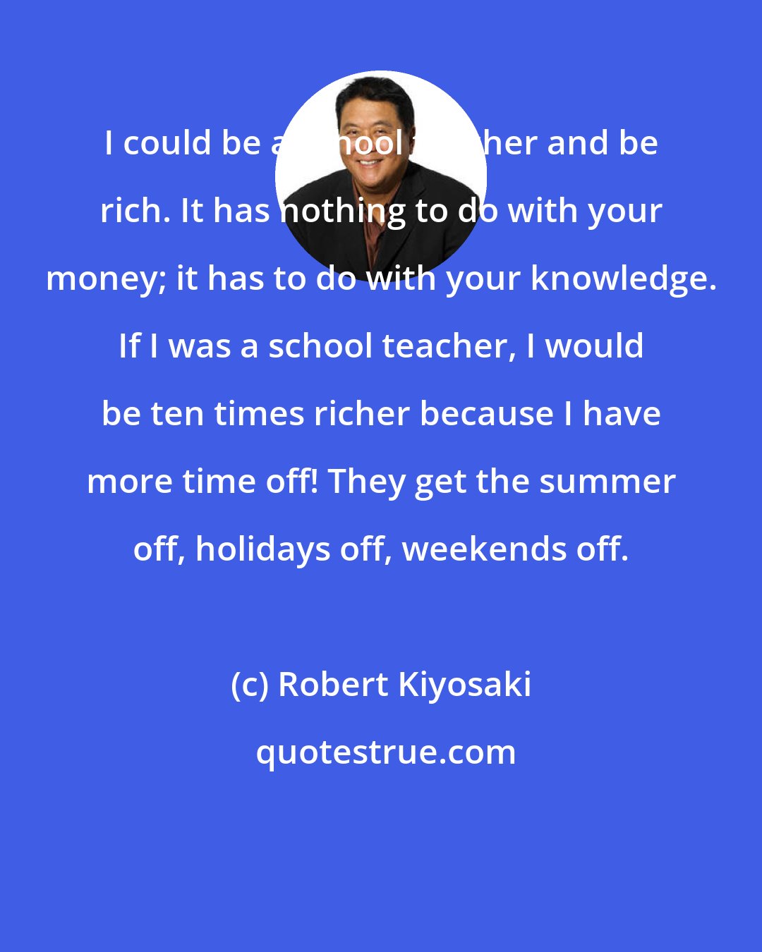 Robert Kiyosaki: I could be a school teacher and be rich. It has nothing to do with your money; it has to do with your knowledge. If I was a school teacher, I would be ten times richer because I have more time off! They get the summer off, holidays off, weekends off.