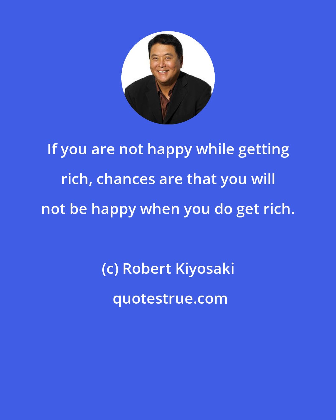 Robert Kiyosaki: If you are not happy while getting rich, chances are that you will not be happy when you do get rich.