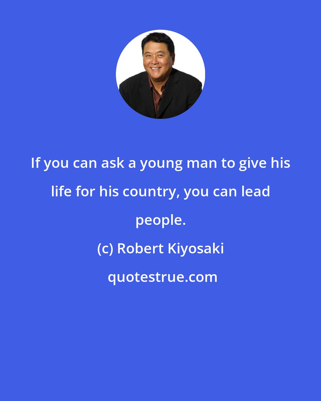 Robert Kiyosaki: If you can ask a young man to give his life for his country, you can lead people.