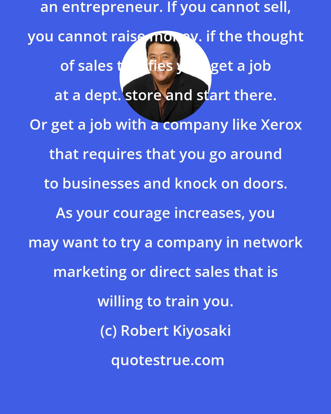 Robert Kiyosaki: If you cannot sell, you cannot be an entrepreneur. If you cannot sell, you cannot raise money. if the thought of sales terrifies you, get a job at a dept. store and start there. Or get a job with a company like Xerox that requires that you go around to businesses and knock on doors. As your courage increases, you may want to try a company in network marketing or direct sales that is willing to train you.