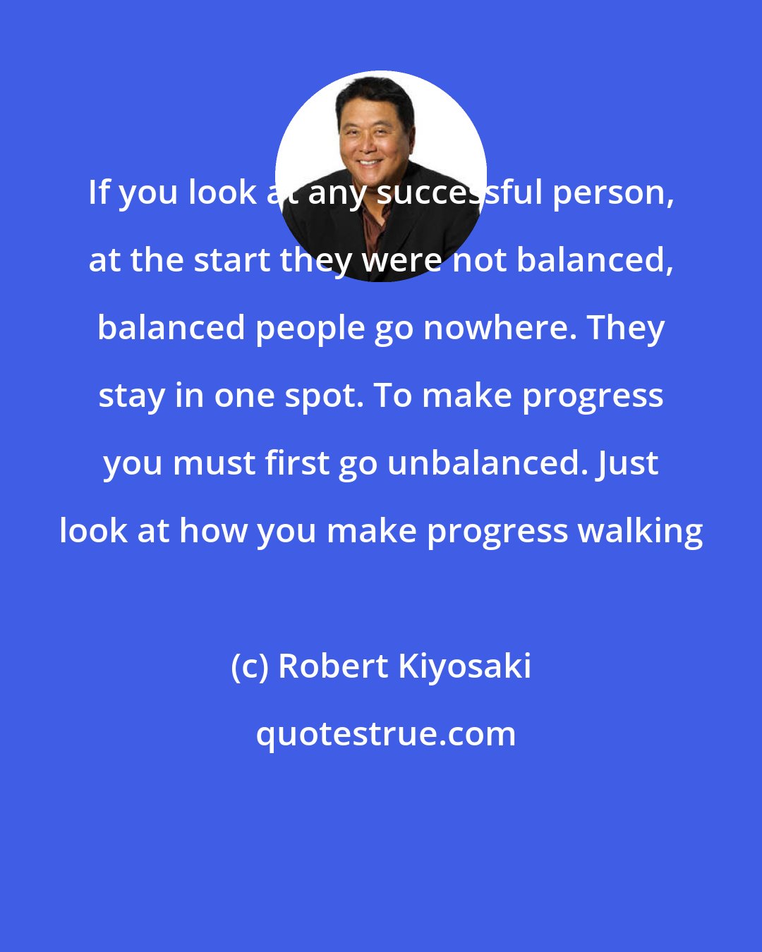 Robert Kiyosaki: If you look at any successful person, at the start they were not balanced, balanced people go nowhere. They stay in one spot. To make progress you must first go unbalanced. Just look at how you make progress walking