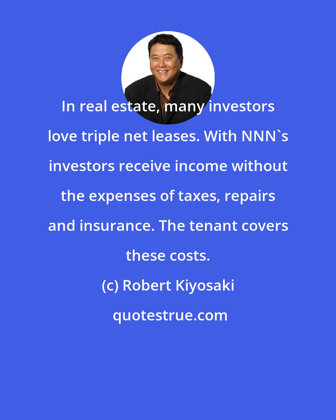 Robert Kiyosaki: In real estate, many investors love triple net leases. With NNN's investors receive income without the expenses of taxes, repairs and insurance. The tenant covers these costs.