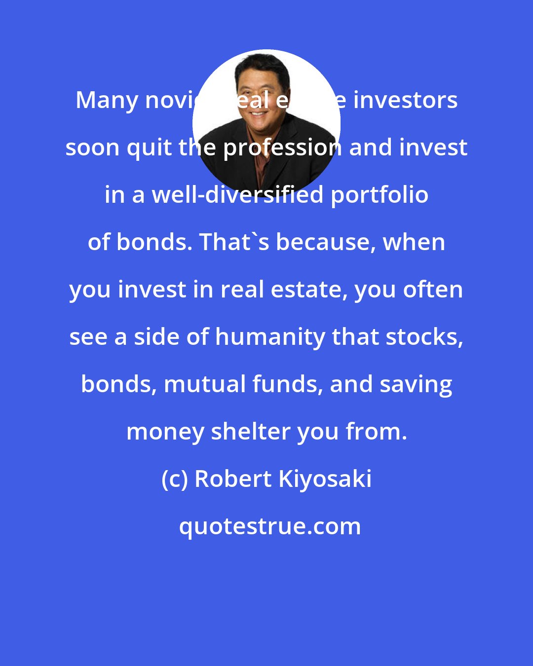 Robert Kiyosaki: Many novice real estate investors soon quit the profession and invest in a well-diversified portfolio of bonds. That's because, when you invest in real estate, you often see a side of humanity that stocks, bonds, mutual funds, and saving money shelter you from.