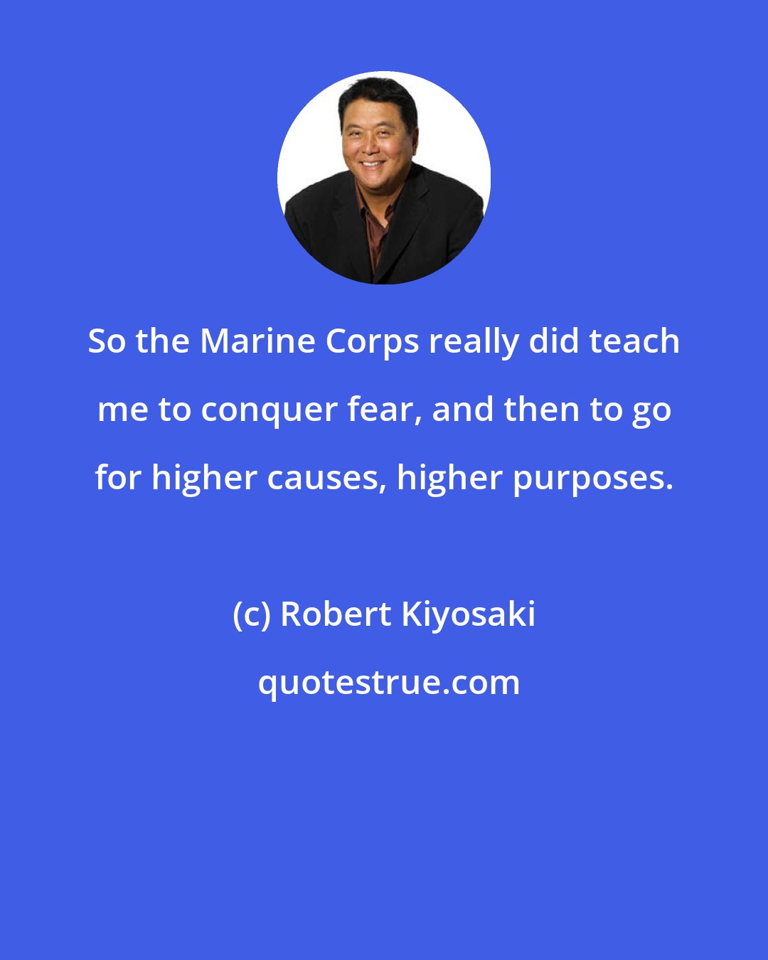 Robert Kiyosaki: So the Marine Corps really did teach me to conquer fear, and then to go for higher causes, higher purposes.