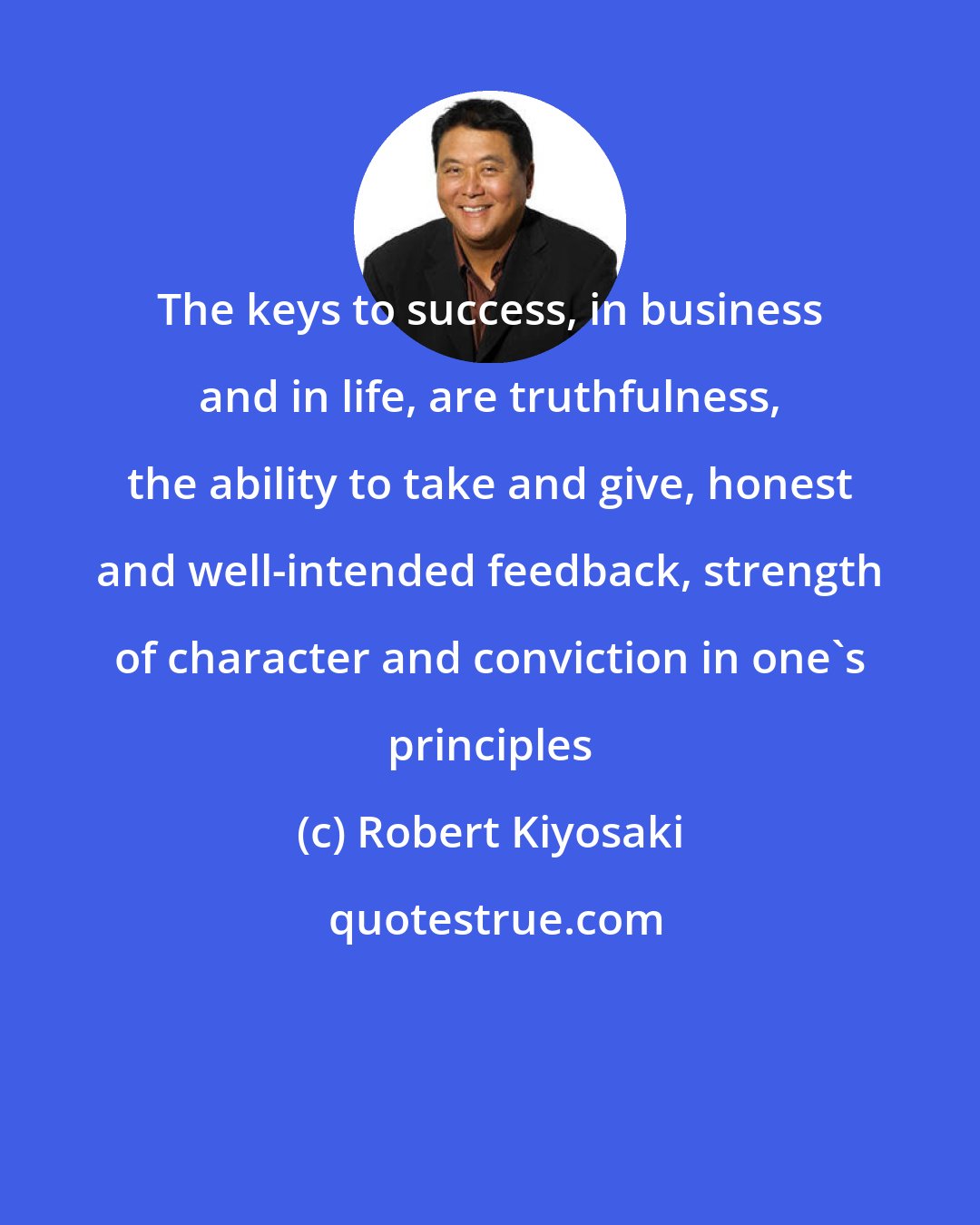 Robert Kiyosaki: The keys to success, in business and in life, are truthfulness, the ability to take and give, honest and well-intended feedback, strength of character and conviction in one's principles