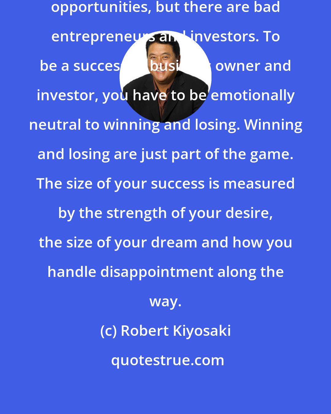 Robert Kiyosaki: There are no bad business and investment opportunities, but there are bad entrepreneurs and investors. To be a successful business owner and investor, you have to be emotionally neutral to winning and losing. Winning and losing are just part of the game. The size of your success is measured by the strength of your desire, the size of your dream and how you handle disappointment along the way.