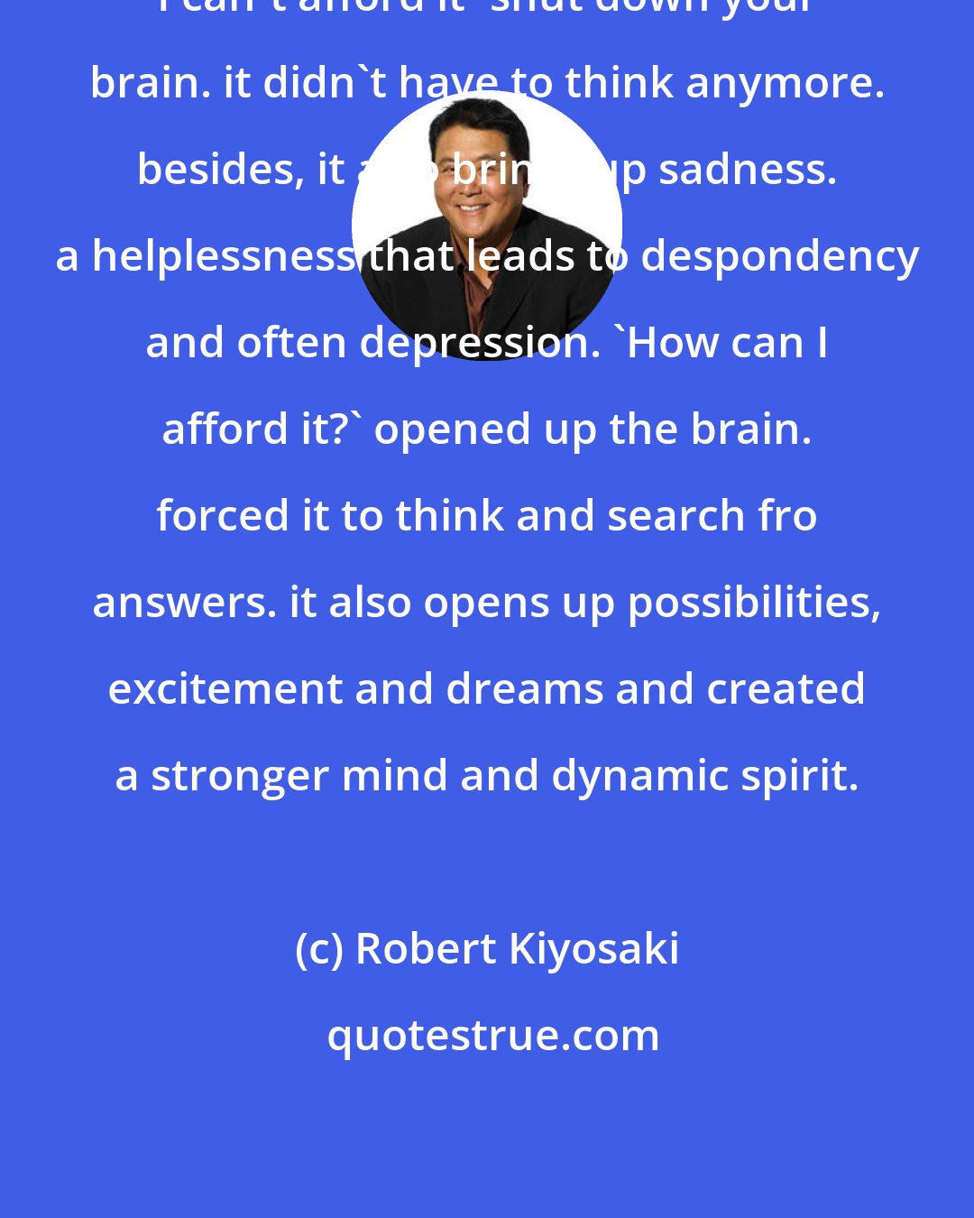 Robert Kiyosaki: I can't afford it' shut down your brain. it didn't have to think anymore. besides, it also brings up sadness. a helplessness that leads to despondency and often depression. 'How can I afford it?' opened up the brain. forced it to think and search fro answers. it also opens up possibilities, excitement and dreams and created a stronger mind and dynamic spirit.