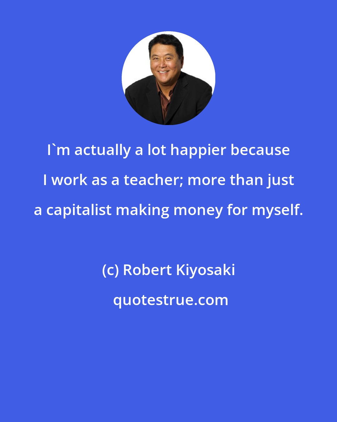 Robert Kiyosaki: I'm actually a lot happier because I work as a teacher; more than just a capitalist making money for myself.