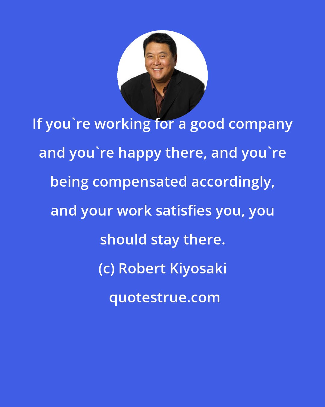 Robert Kiyosaki: If you're working for a good company and you're happy there, and you're being compensated accordingly, and your work satisfies you, you should stay there.