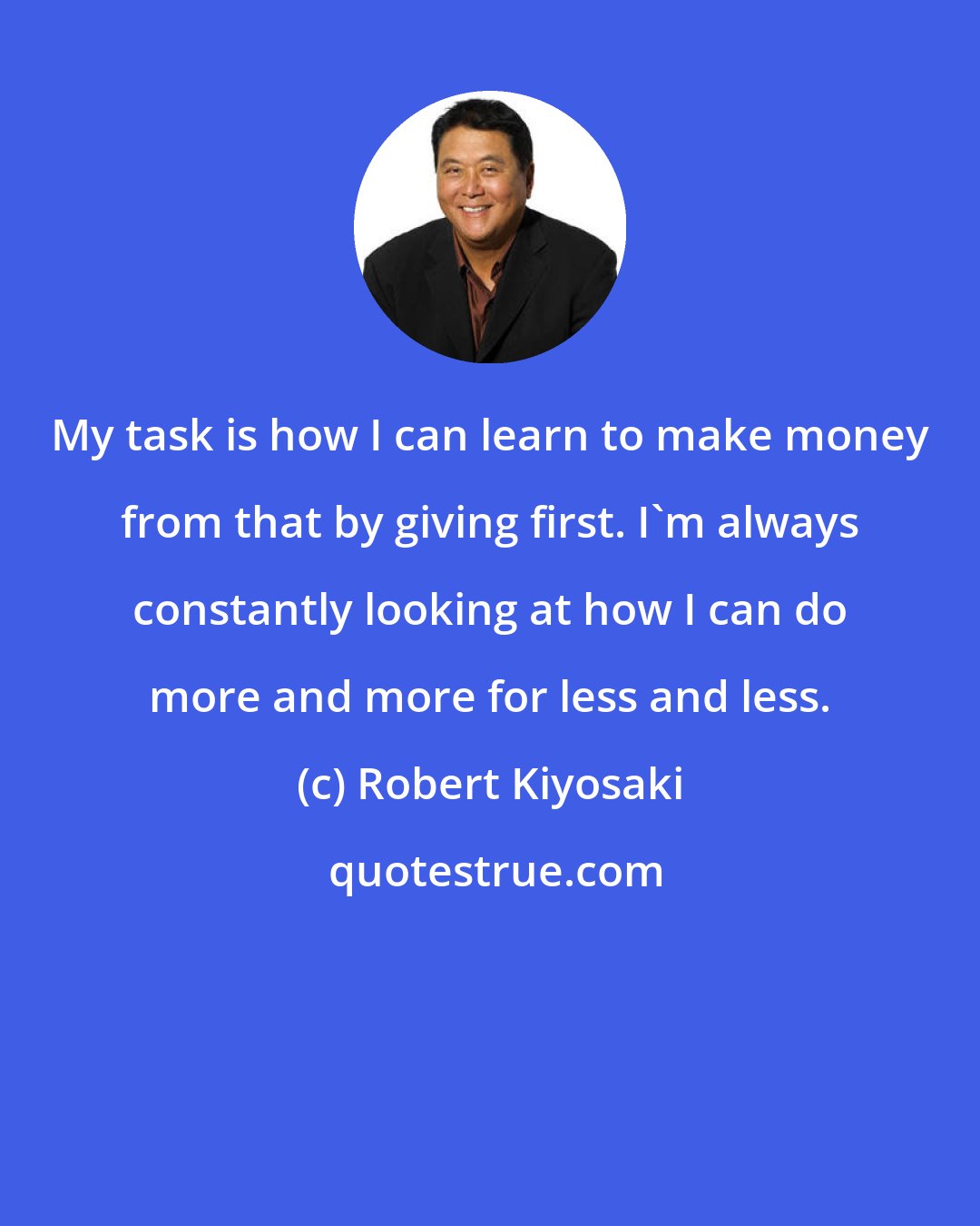 Robert Kiyosaki: My task is how I can learn to make money from that by giving first. I'm always constantly looking at how I can do more and more for less and less.