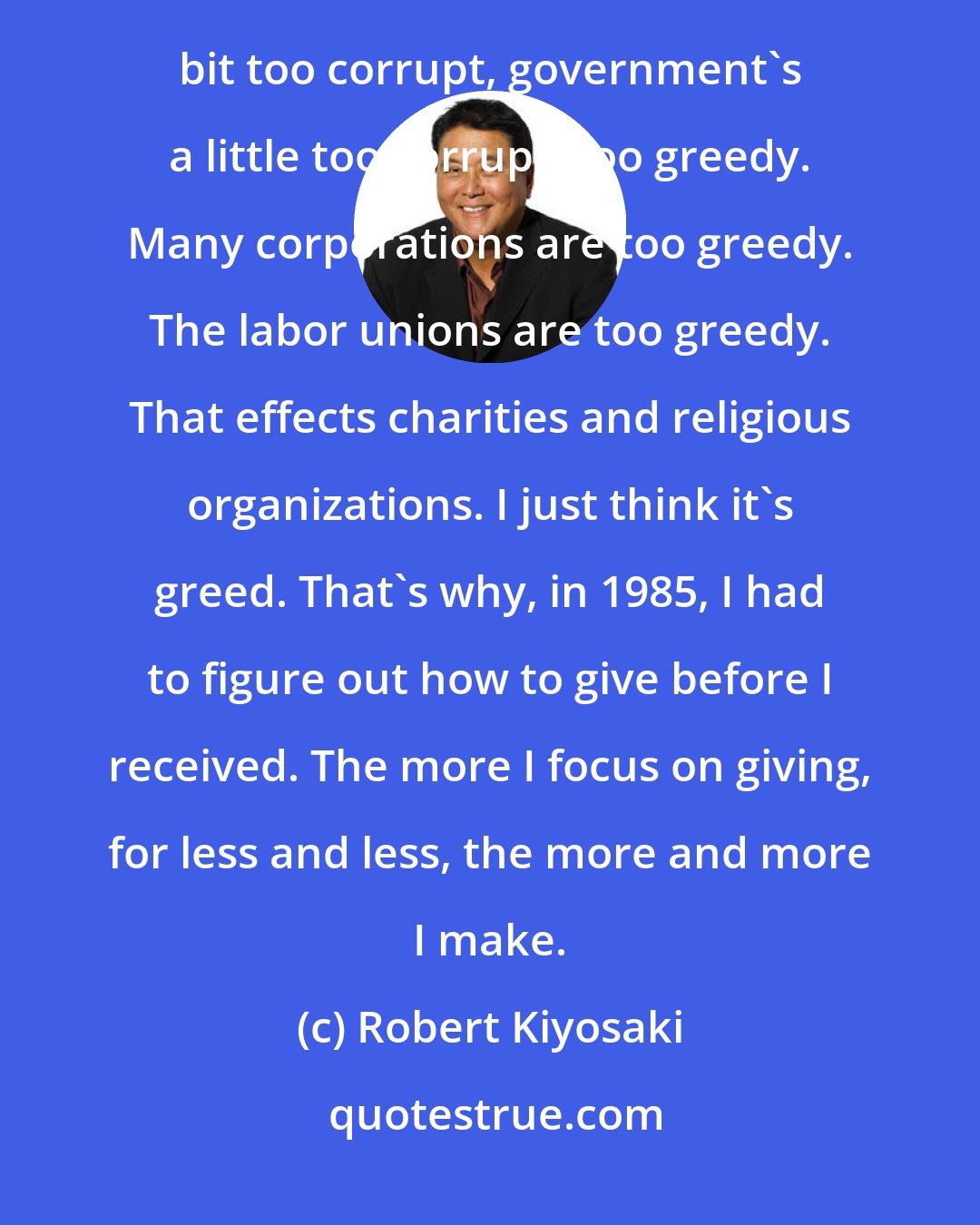 Robert Kiyosaki: Right now, the technological world plus God or spirituality is evolving. I think America has become a little bit too corrupt, government's a little too corrupt, too greedy. Many corporations are too greedy. The labor unions are too greedy. That effects charities and religious organizations. I just think it's greed. That's why, in 1985, I had to figure out how to give before I received. The more I focus on giving, for less and less, the more and more I make.