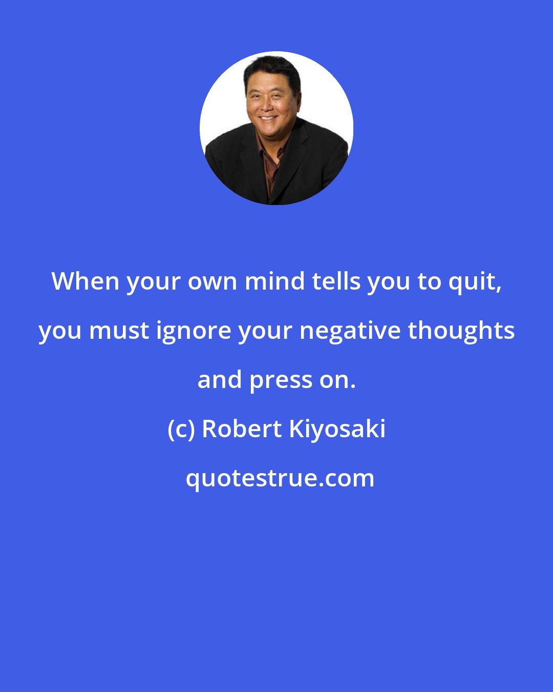 Robert Kiyosaki: When your own mind tells you to quit, you must ignore your negative thoughts and press on.