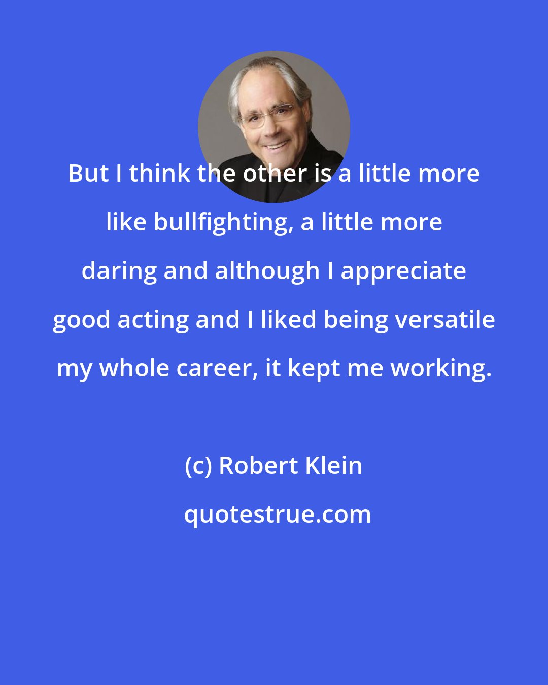 Robert Klein: But I think the other is a little more like bullfighting, a little more daring and although I appreciate good acting and I liked being versatile my whole career, it kept me working.