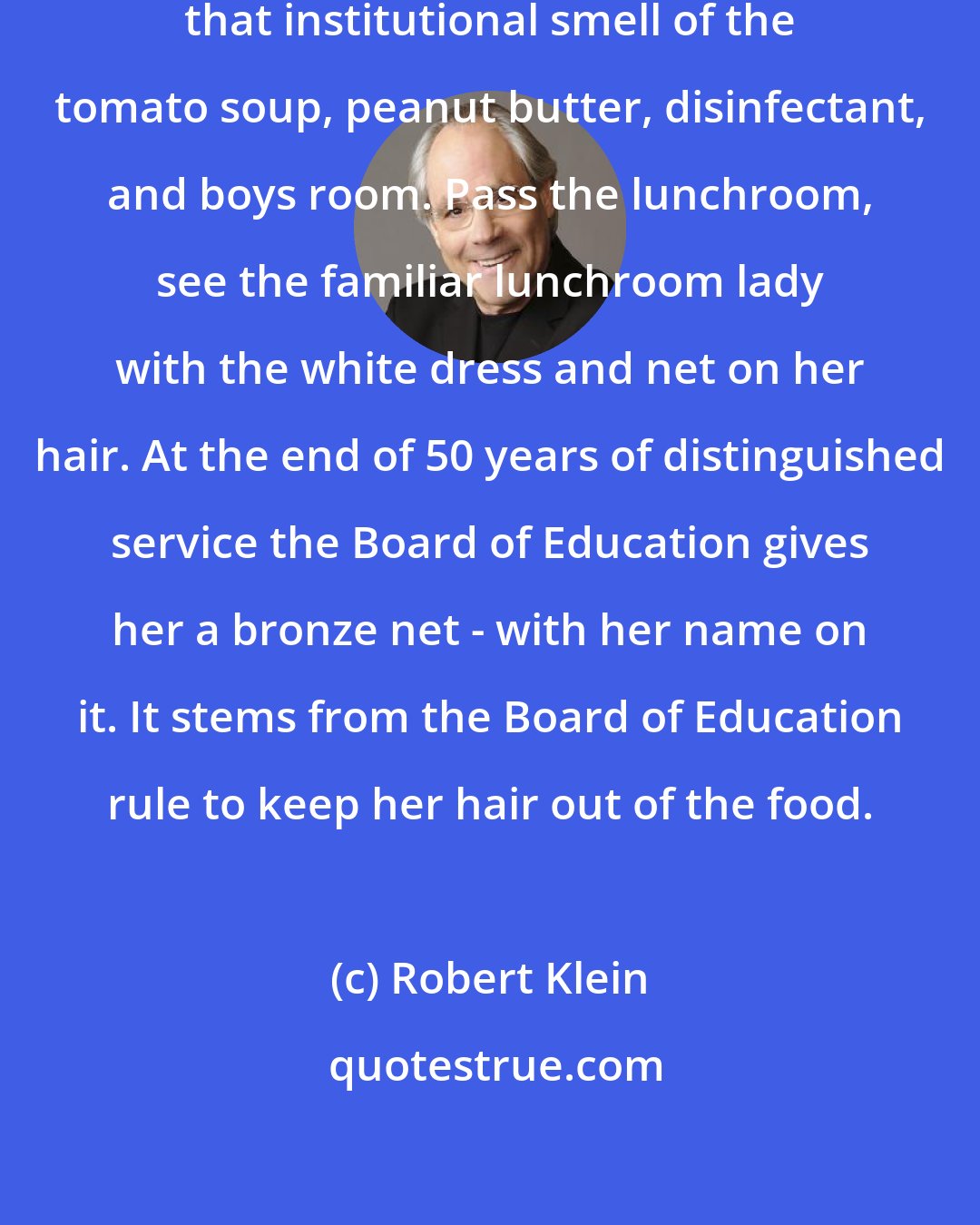 Robert Klein: I'd walk into the school, smell that institutional smell of the tomato soup, peanut butter, disinfectant, and boys room. Pass the lunchroom, see the familiar lunchroom lady with the white dress and net on her hair. At the end of 50 years of distinguished service the Board of Education gives her a bronze net - with her name on it. It stems from the Board of Education rule to keep her hair out of the food.