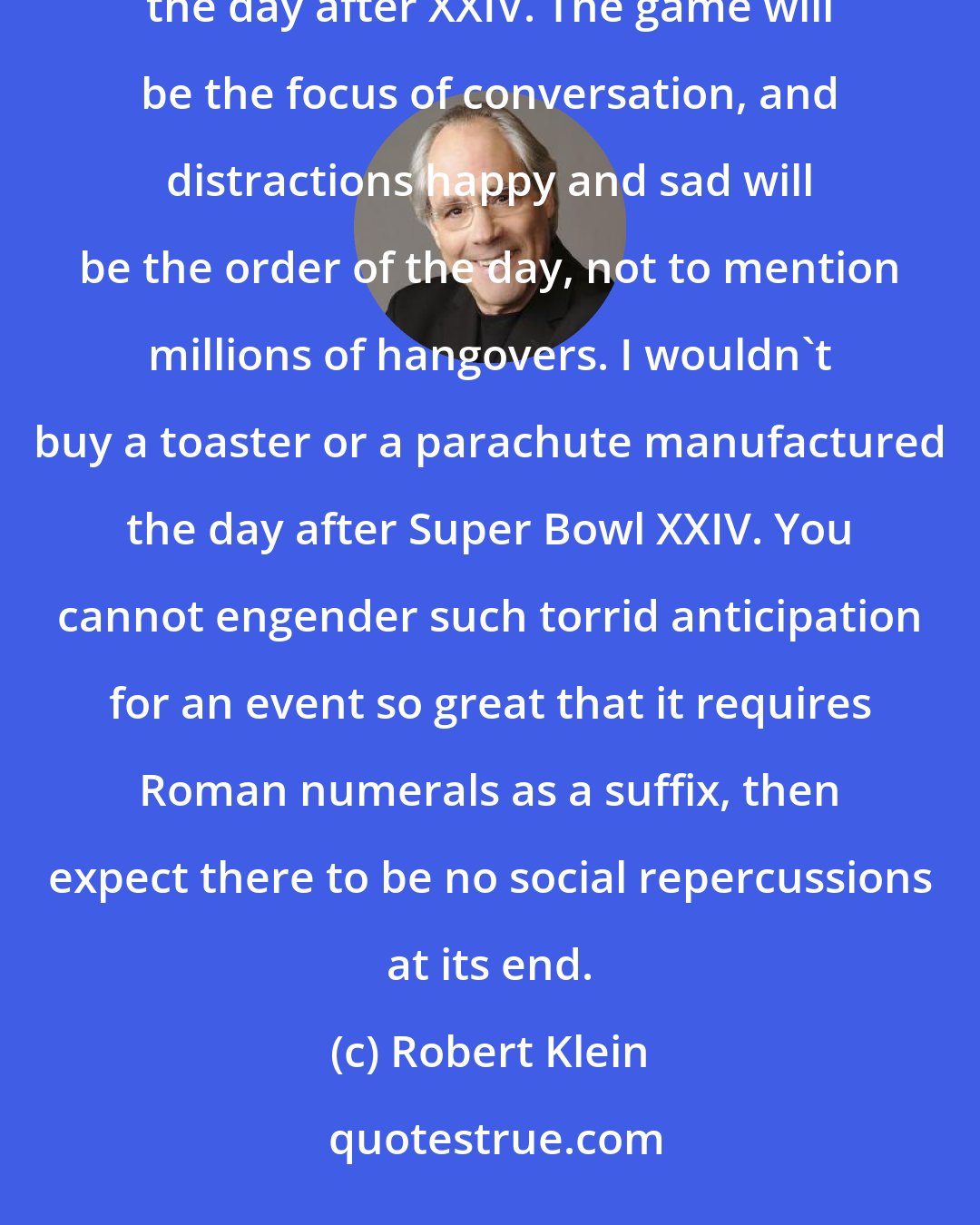 Robert Klein: I have no statistics to prove it, but I'm sure the American workplace will be adversely affected on Monday, the day after XXIV. The game will be the focus of conversation, and distractions happy and sad will be the order of the day, not to mention millions of hangovers. I wouldn't buy a toaster or a parachute manufactured the day after Super Bowl XXIV. You cannot engender such torrid anticipation for an event so great that it requires Roman numerals as a suffix, then expect there to be no social repercussions at its end.