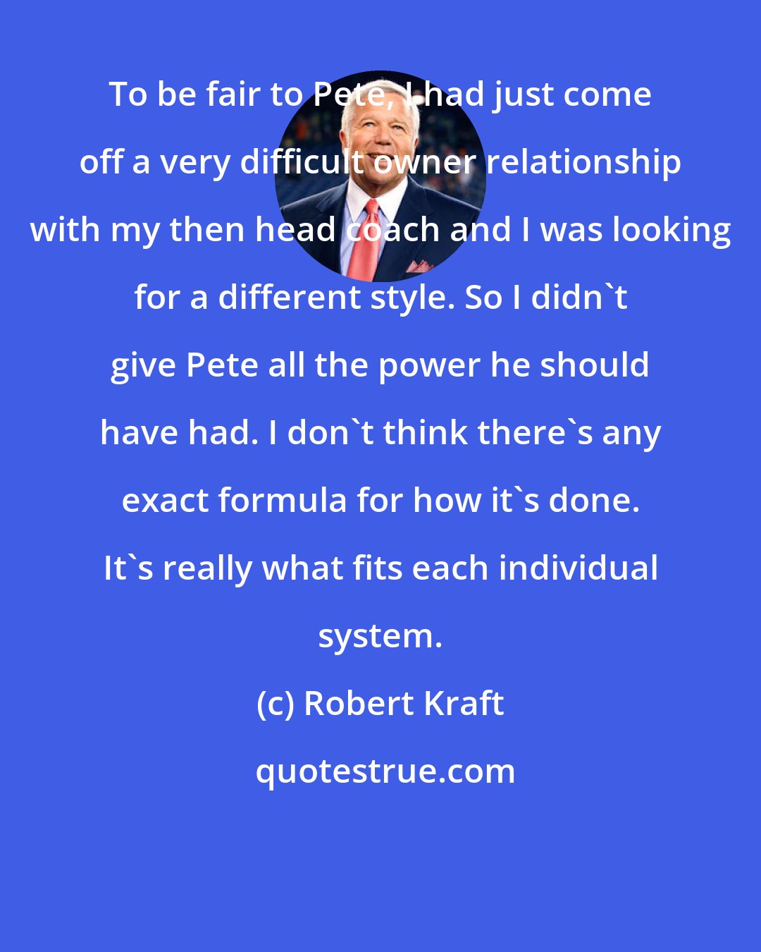 Robert Kraft: To be fair to Pete, I had just come off a very difficult owner relationship with my then head coach and I was looking for a different style. So I didn't give Pete all the power he should have had. I don't think there's any exact formula for how it's done. It's really what fits each individual system.