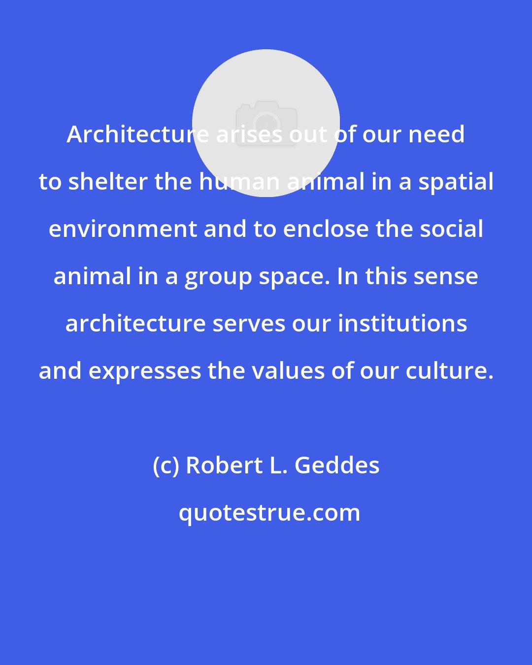 Robert L. Geddes: Architecture arises out of our need to shelter the human animal in a spatial environment and to enclose the social animal in a group space. In this sense architecture serves our institutions and expresses the values of our culture.