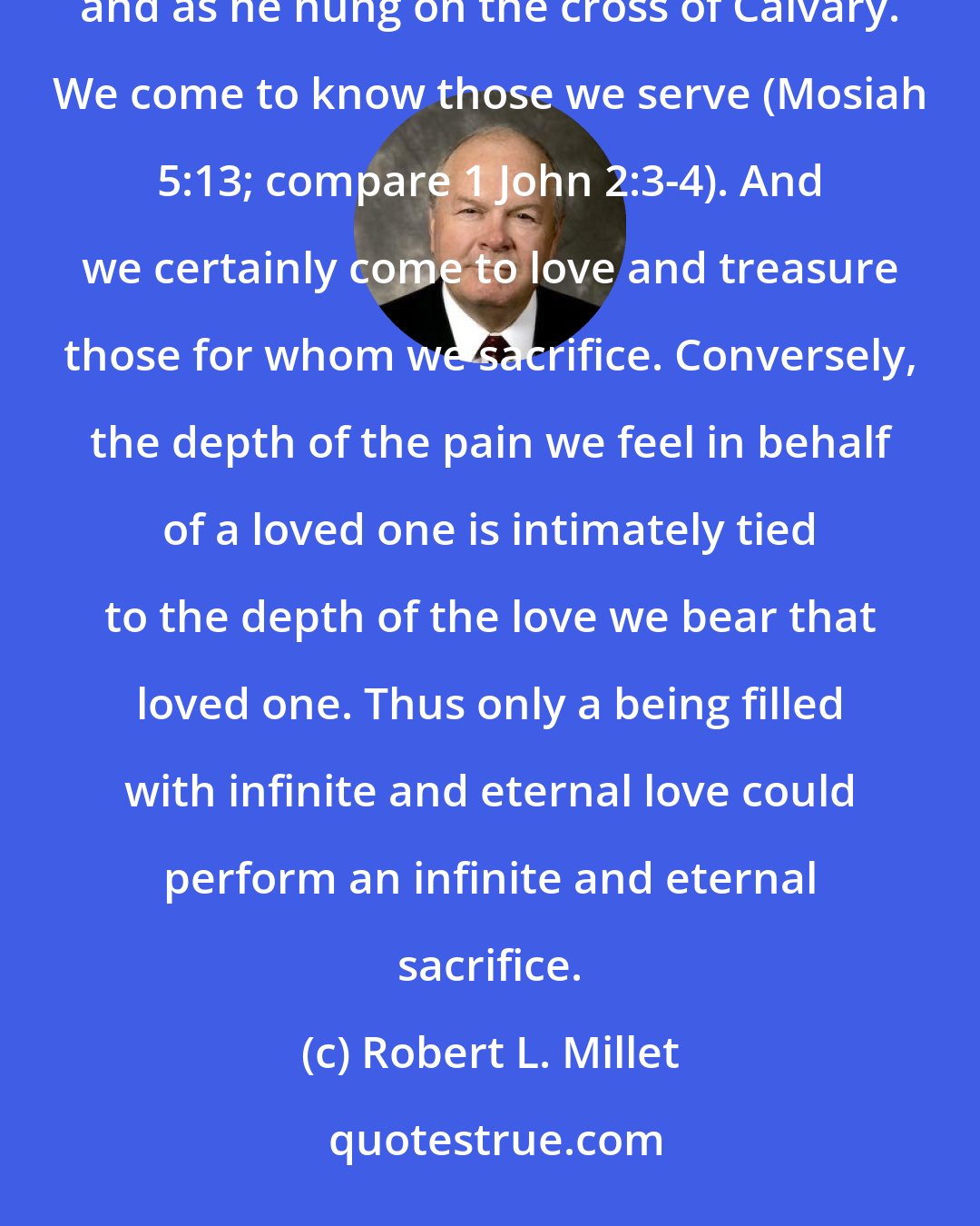 Robert L. Millet: He who had known us before we were even born came to know us infinitely better as he knelt in Gethsemane and as he hung on the cross of Calvary. We come to know those we serve (Mosiah 5:13; compare 1 John 2:3-4). And we certainly come to love and treasure those for whom we sacrifice. Conversely, the depth of the pain we feel in behalf of a loved one is intimately tied to the depth of the love we bear that loved one. Thus only a being filled with infinite and eternal love could perform an infinite and eternal sacrifice.