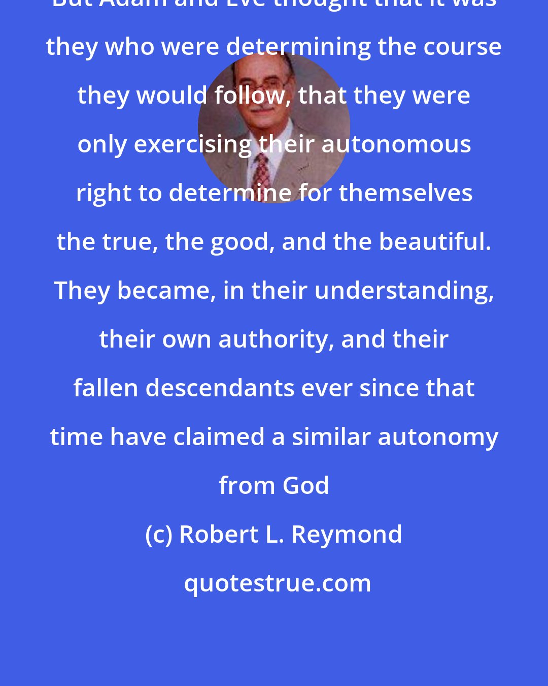 Robert L. Reymond: But Adam and Eve thought that it was they who were determining the course they would follow, that they were only exercising their autonomous right to determine for themselves the true, the good, and the beautiful. They became, in their understanding, their own authority, and their fallen descendants ever since that time have claimed a similar autonomy from God