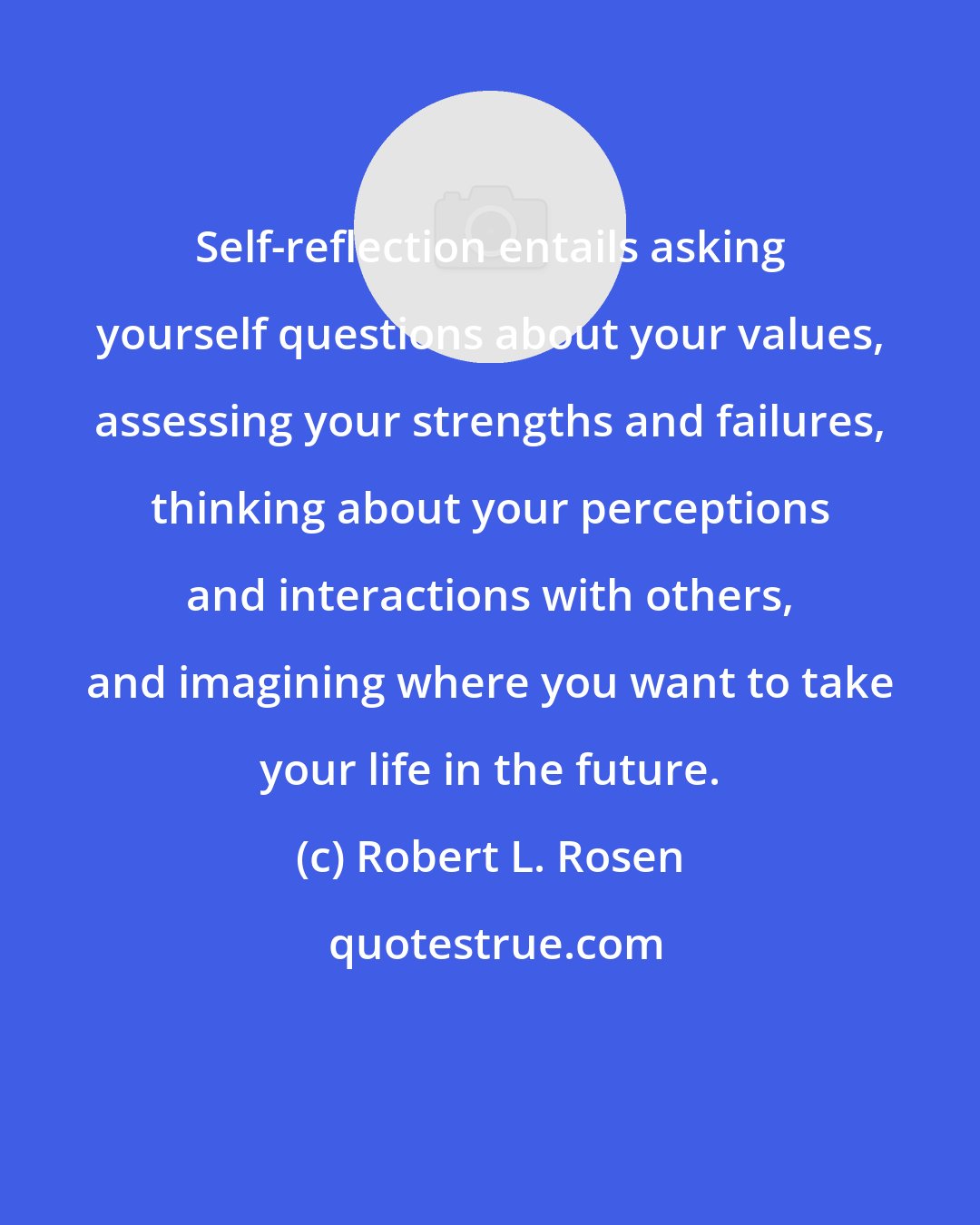 Robert L. Rosen: Self-reflection entails asking yourself questions about your values, assessing your strengths and failures, thinking about your perceptions and interactions with others, and imagining where you want to take your life in the future.