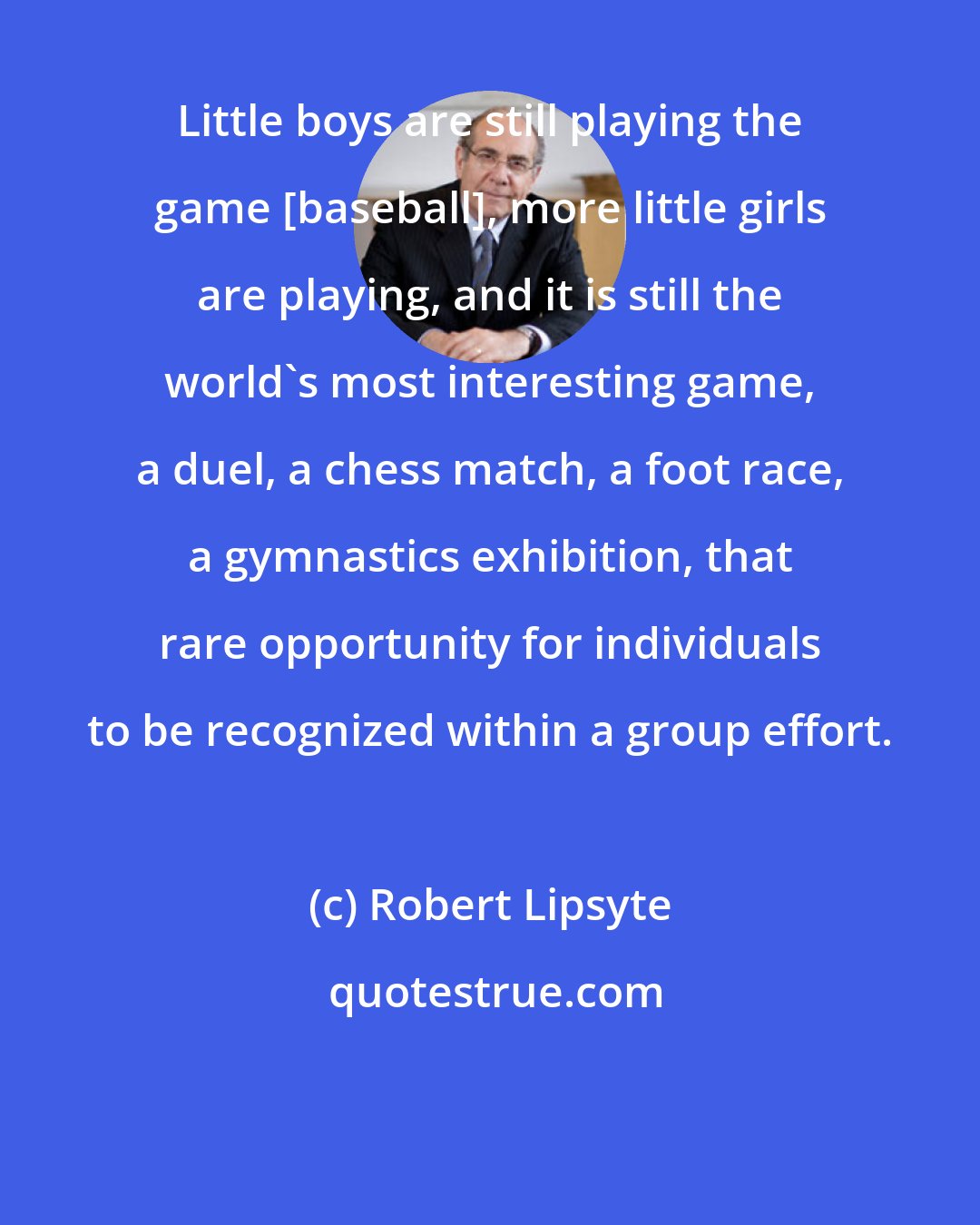 Robert Lipsyte: Little boys are still playing the game [baseball], more little girls are playing, and it is still the world's most interesting game, a duel, a chess match, a foot race, a gymnastics exhibition, that rare opportunity for individuals to be recognized within a group effort.