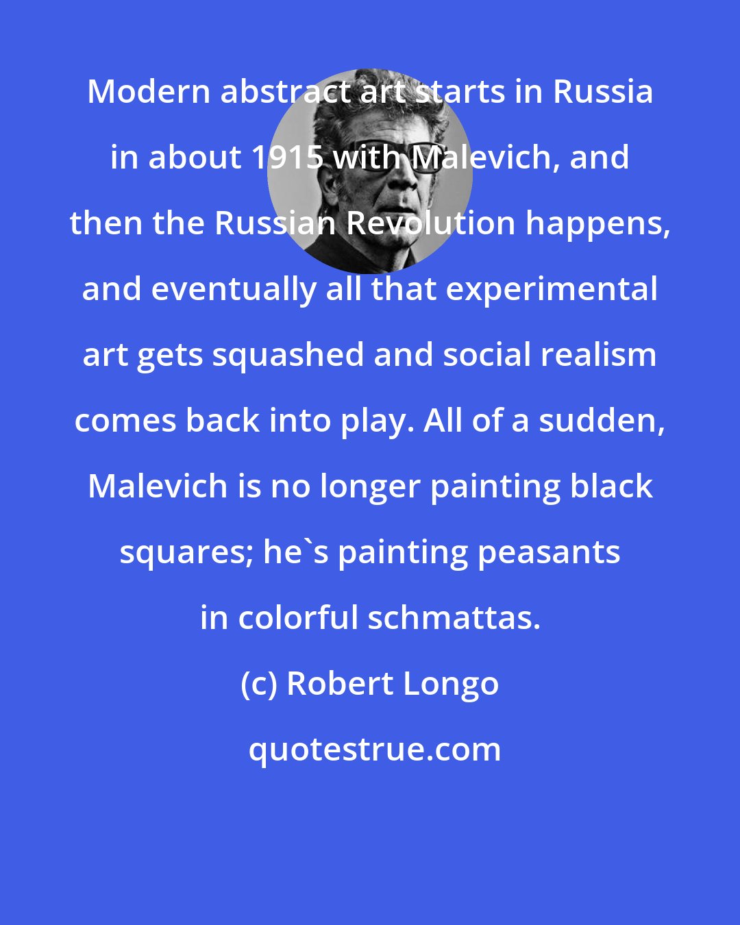 Robert Longo: Modern abstract art starts in Russia in about 1915 with Malevich, and then the Russian Revolution happens, and eventually all that experimental art gets squashed and social realism comes back into play. All of a sudden, Malevich is no longer painting black squares; he's painting peasants in colorful schmattas.