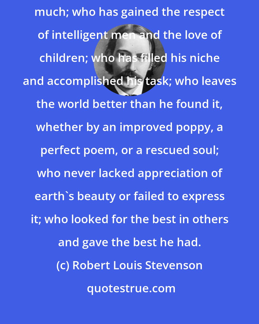 Robert Louis Stevenson: The man is a success who has lived well, laughed often, and loved much; who has gained the respect of intelligent men and the love of children; who has filled his niche and accomplished his task; who leaves the world better than he found it, whether by an improved poppy, a perfect poem, or a rescued soul; who never lacked appreciation of earth's beauty or failed to express it; who looked for the best in others and gave the best he had.