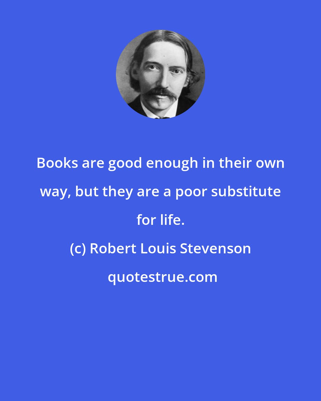 Robert Louis Stevenson: Books are good enough in their own way, but they are a poor substitute for life.