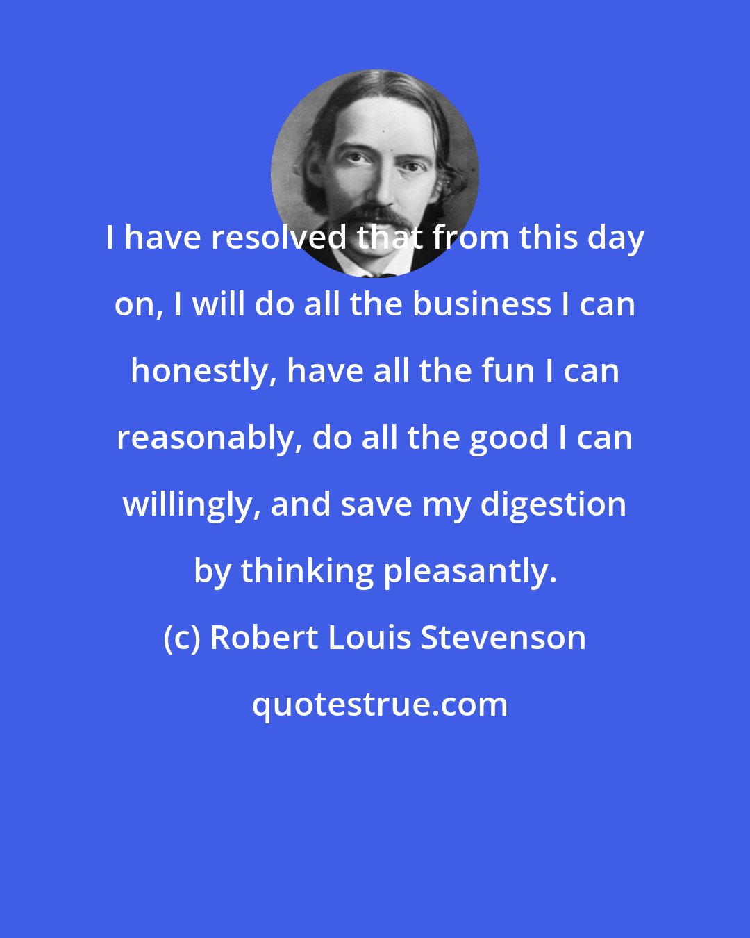 Robert Louis Stevenson: I have resolved that from this day on, I will do all the business I can honestly, have all the fun I can reasonably, do all the good I can willingly, and save my digestion by thinking pleasantly.