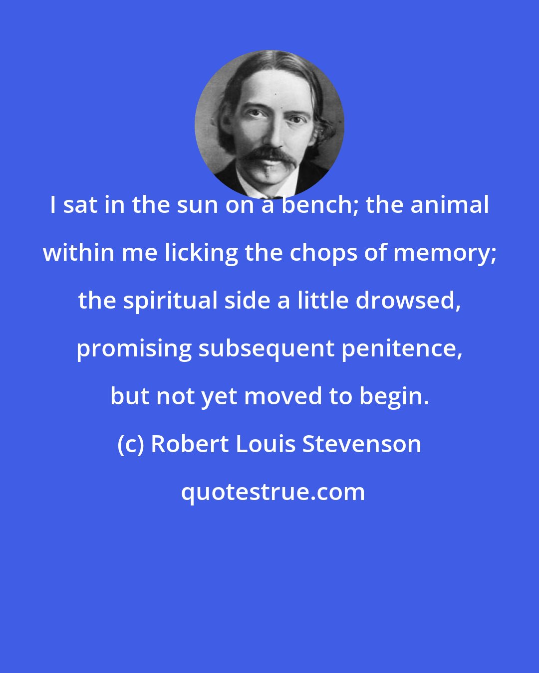 Robert Louis Stevenson: I sat in the sun on a bench; the animal within me licking the chops of memory; the spiritual side a little drowsed, promising subsequent penitence, but not yet moved to begin.