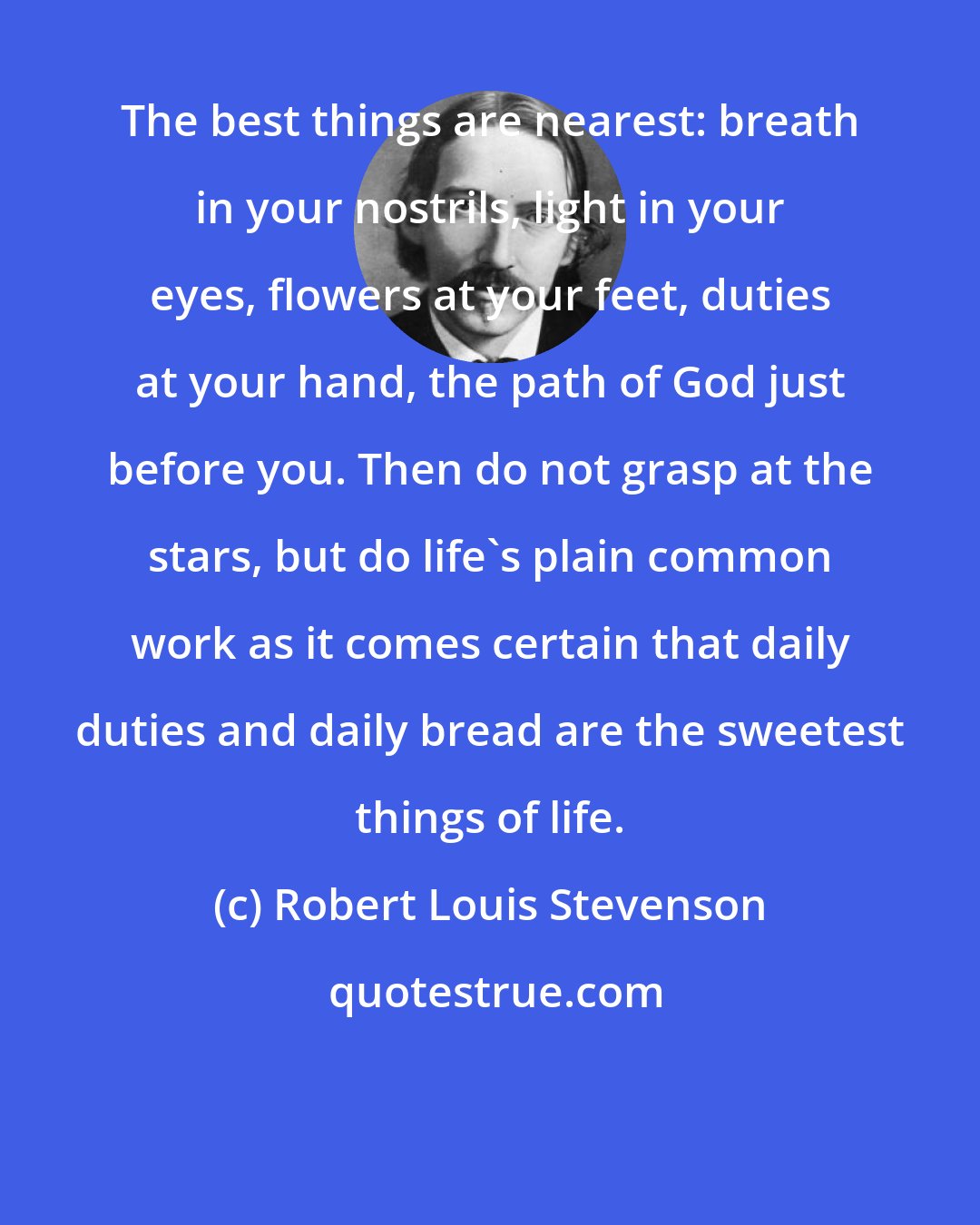 Robert Louis Stevenson: The best things are nearest: breath in your nostrils, light in your eyes, flowers at your feet, duties at your hand, the path of God just before you. Then do not grasp at the stars, but do life's plain common work as it comes certain that daily duties and daily bread are the sweetest things of life.