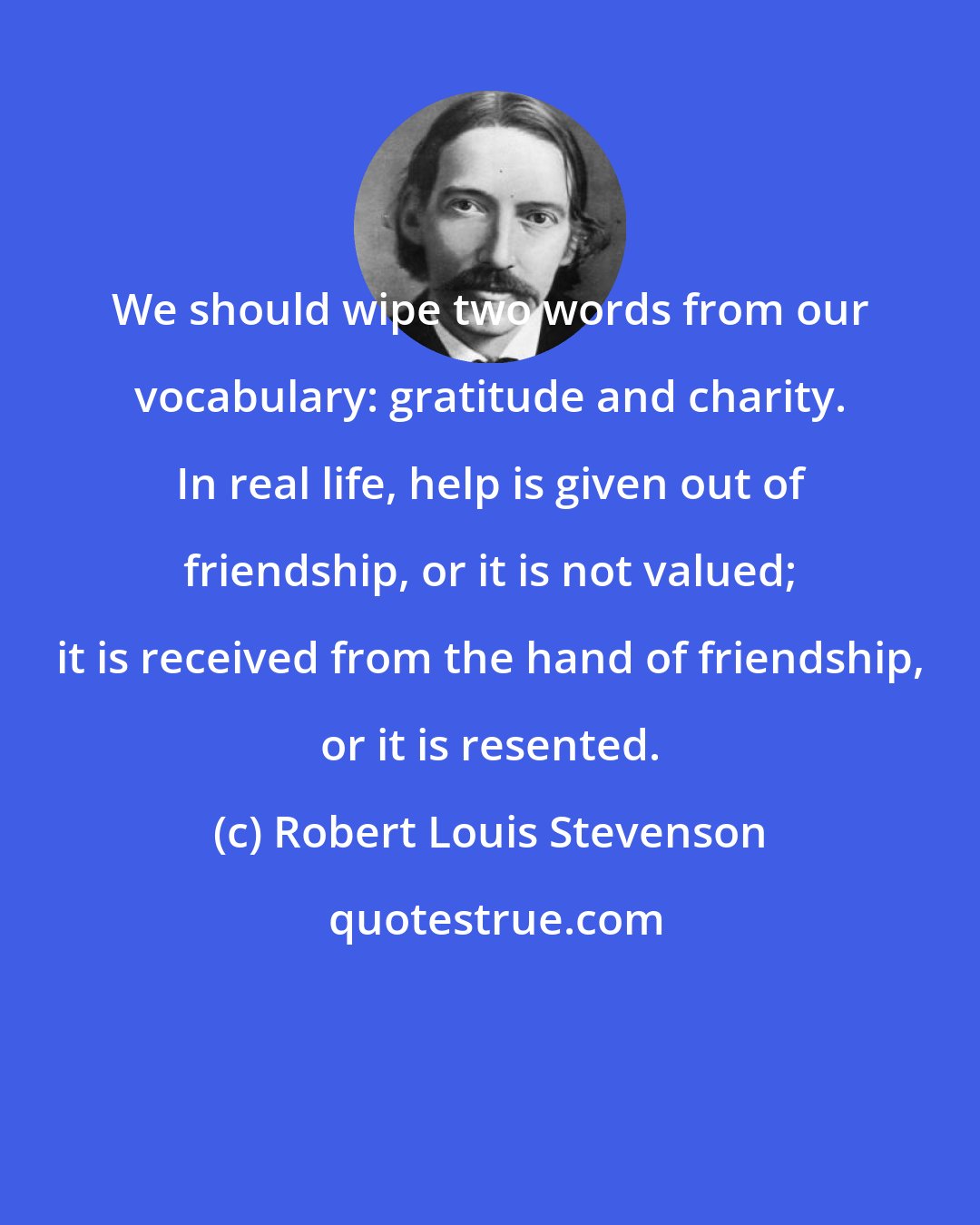 Robert Louis Stevenson: We should wipe two words from our vocabulary: gratitude and charity. In real life, help is given out of friendship, or it is not valued; it is received from the hand of friendship, or it is resented.