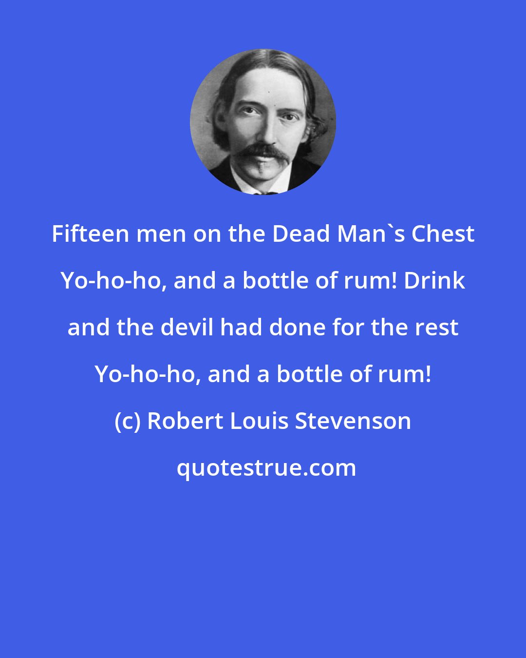 Robert Louis Stevenson: Fifteen men on the Dead Man's Chest Yo-ho-ho, and a bottle of rum! Drink and the devil had done for the rest Yo-ho-ho, and a bottle of rum!