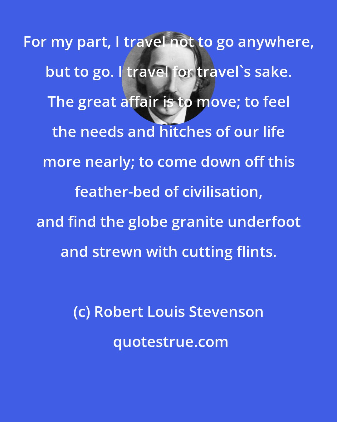 Robert Louis Stevenson: For my part, I travel not to go anywhere, but to go. I travel for travel's sake. The great affair is to move; to feel the needs and hitches of our life more nearly; to come down off this feather-bed of civilisation, and find the globe granite underfoot and strewn with cutting flints.