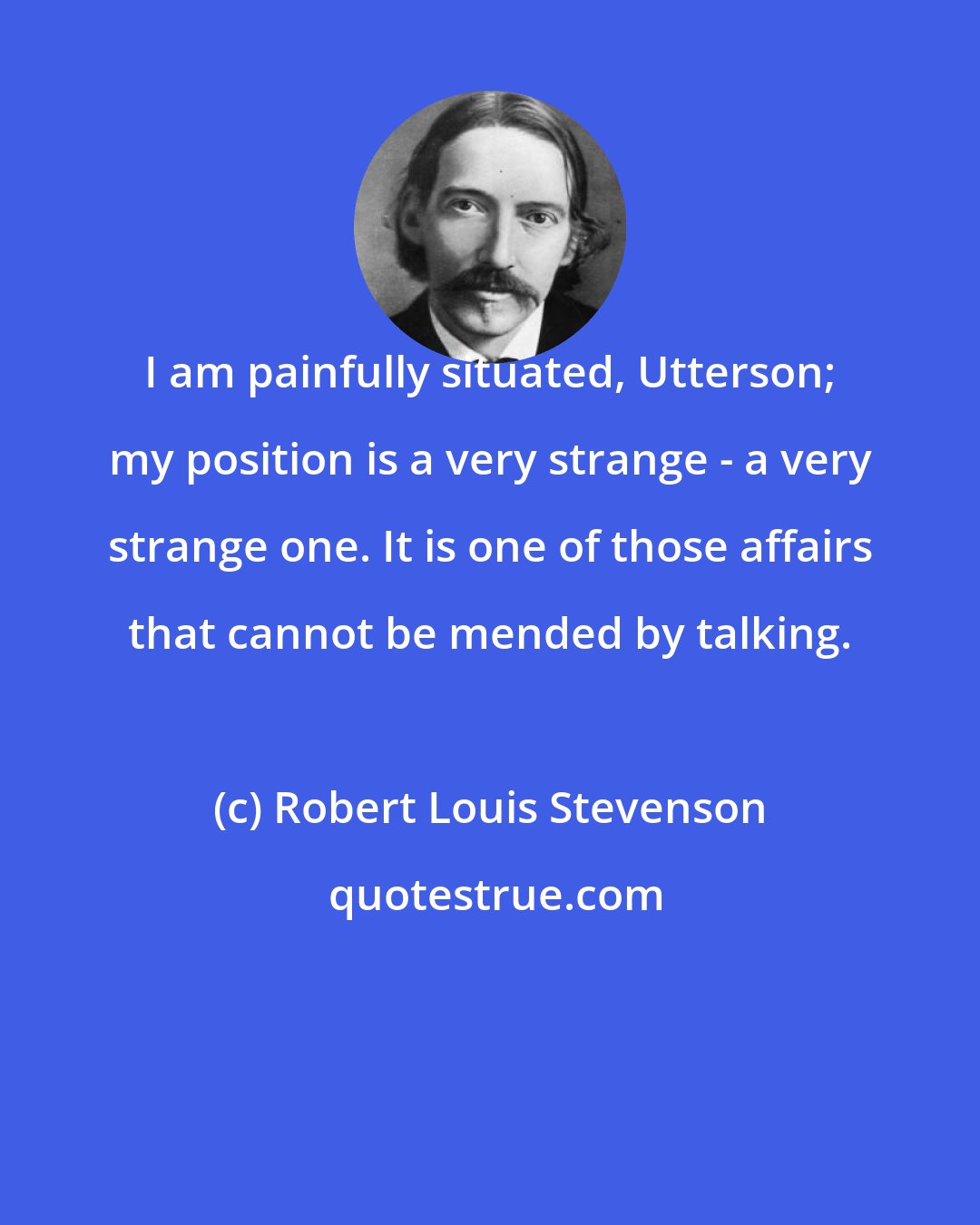 Robert Louis Stevenson: I am painfully situated, Utterson; my position is a very strange - a very strange one. It is one of those affairs that cannot be mended by talking.