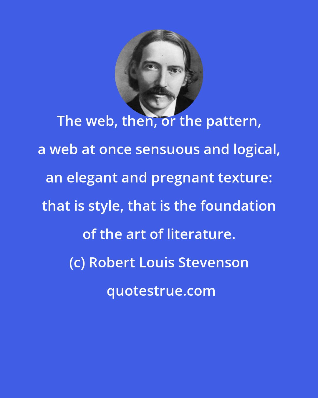 Robert Louis Stevenson: The web, then, or the pattern, a web at once sensuous and logical, an elegant and pregnant texture: that is style, that is the foundation of the art of literature.