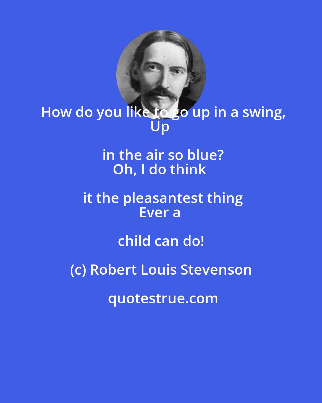 Robert Louis Stevenson: How do you like to go up in a swing,
Up in the air so blue?
Oh, I do think it the pleasantest thing
Ever a child can do!