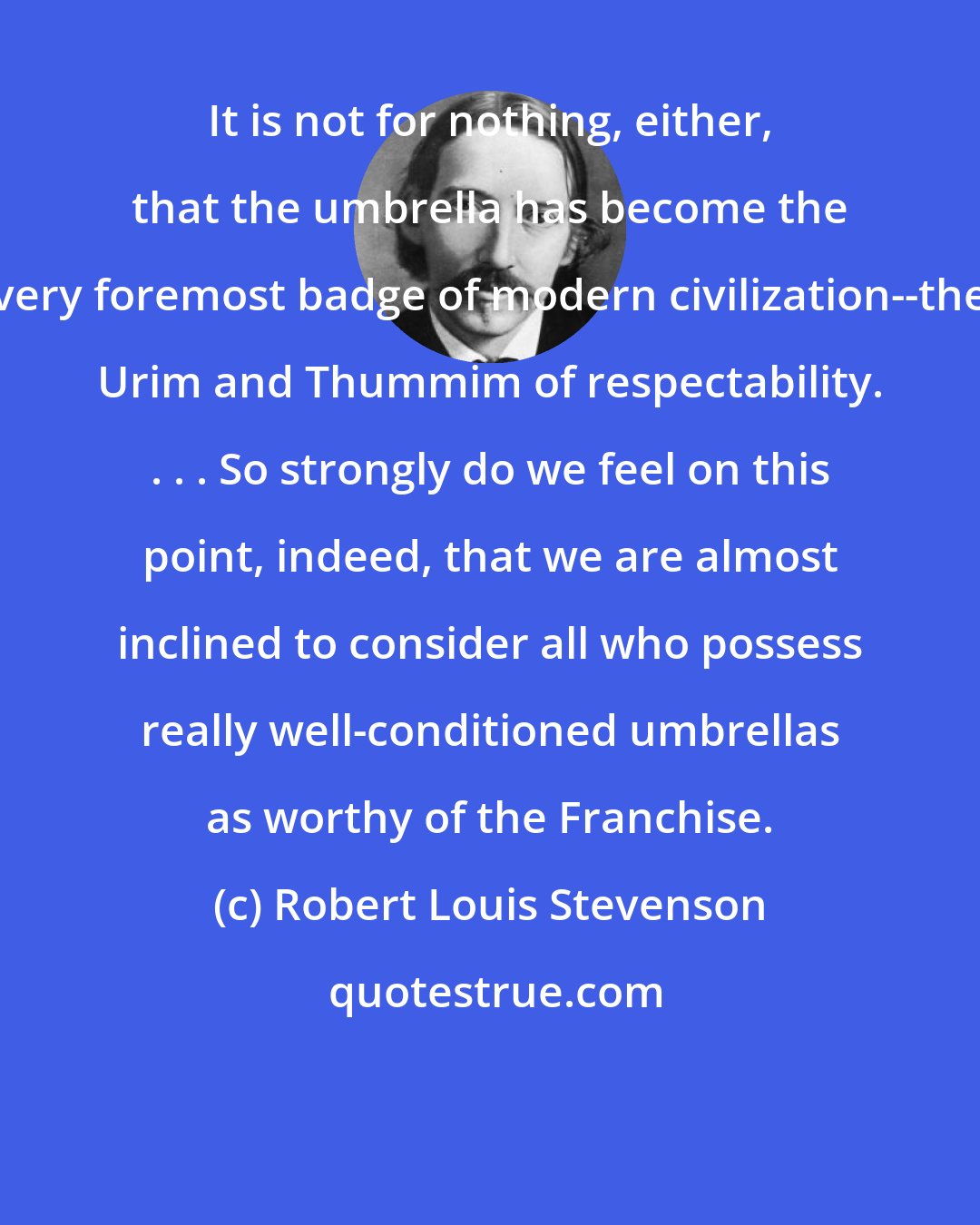 Robert Louis Stevenson: It is not for nothing, either, that the umbrella has become the very foremost badge of modern civilization--the Urim and Thummim of respectability. . . . So strongly do we feel on this point, indeed, that we are almost inclined to consider all who possess really well-conditioned umbrellas as worthy of the Franchise.