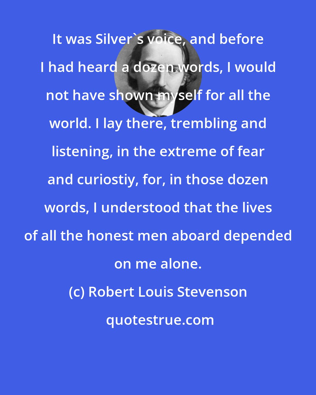 Robert Louis Stevenson: It was Silver's voice, and before I had heard a dozen words, I would not have shown myself for all the world. I lay there, trembling and listening, in the extreme of fear and curiostiy, for, in those dozen words, I understood that the lives of all the honest men aboard depended on me alone.