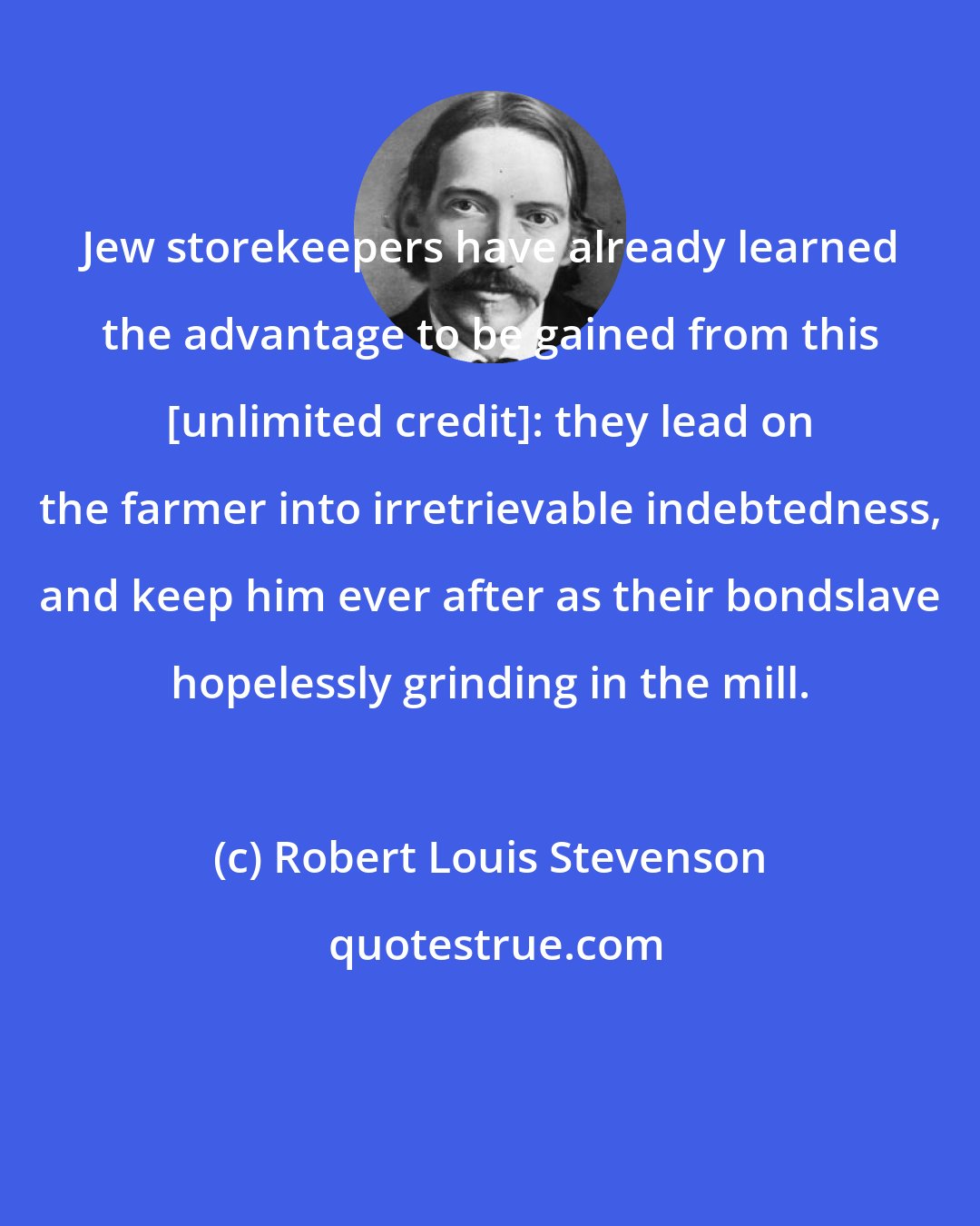 Robert Louis Stevenson: Jew storekeepers have already learned the advantage to be gained from this [unlimited credit]: they lead on the farmer into irretrievable indebtedness, and keep him ever after as their bondslave hopelessly grinding in the mill.