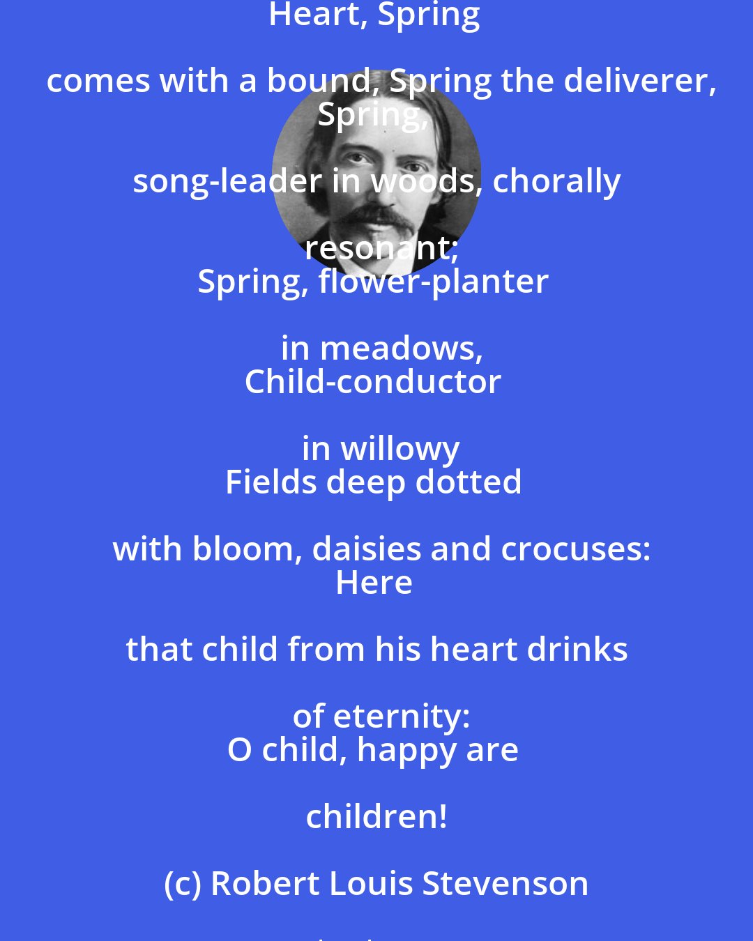 Robert Louis Stevenson: Flower god, god of the spring, beautiful, bountiful,
Cold-dyed shield in the sky, lover of versicles,
Here I wander in April
Cold, grey-headed; and still to my
Heart, Spring comes with a bound, Spring the deliverer,
Spring, song-leader in woods, chorally resonant;
Spring, flower-planter in meadows,
Child-conductor in willowy
Fields deep dotted with bloom, daisies and crocuses:
Here that child from his heart drinks of eternity:
O child, happy are children!