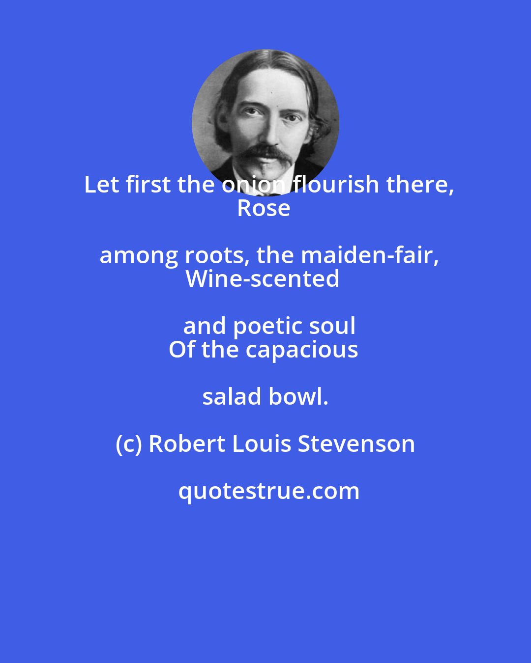 Robert Louis Stevenson: Let first the onion flourish there,
Rose among roots, the maiden-fair,
Wine-scented and poetic soul
Of the capacious salad bowl.