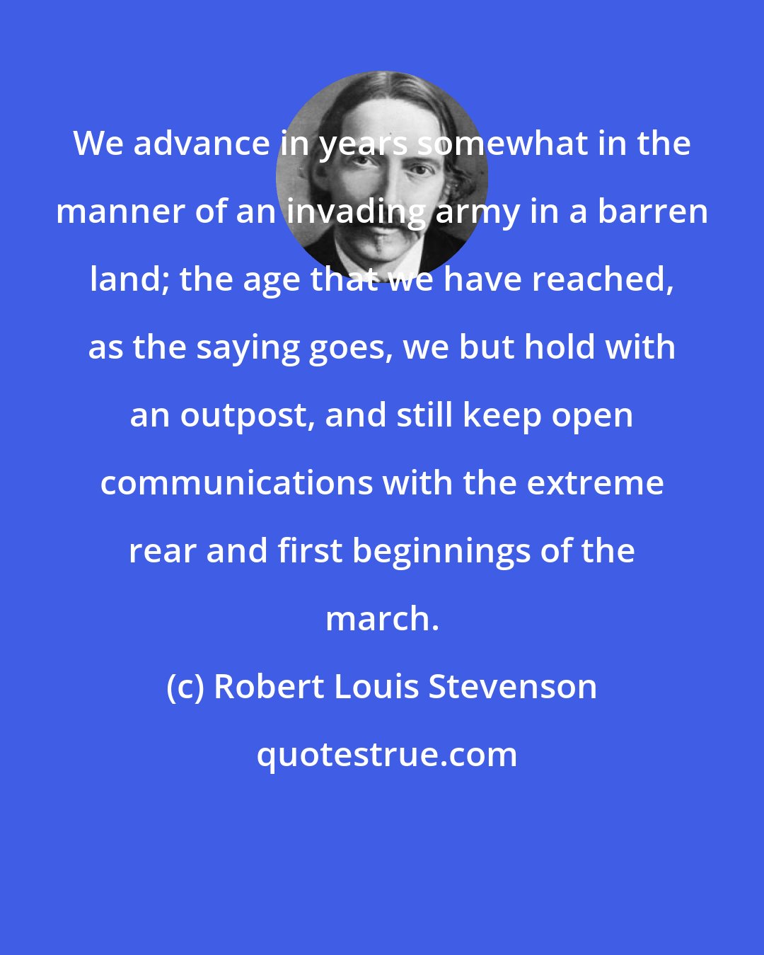 Robert Louis Stevenson: We advance in years somewhat in the manner of an invading army in a barren land; the age that we have reached, as the saying goes, we but hold with an outpost, and still keep open communications with the extreme rear and first beginnings of the march.