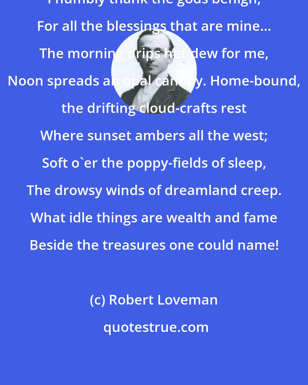Robert Loveman: I humbly thank the gods benign, For all the blessings that are mine... The morning drips her dew for me, Noon spreads an opal canopy. Home-bound, the drifting cloud-crafts rest Where sunset ambers all the west; Soft o'er the poppy-fields of sleep, The drowsy winds of dreamland creep. What idle things are wealth and fame Beside the treasures one could name!