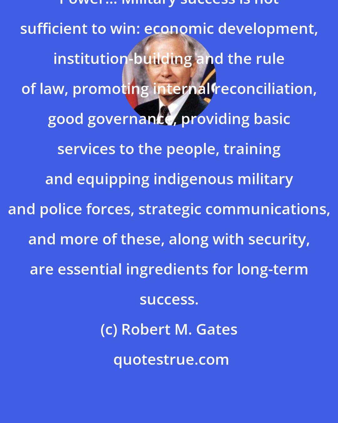 Robert M. Gates: Power... Military success is not sufficient to win: economic development, institution-building and the rule of law, promoting internal reconciliation, good governance, providing basic services to the people, training and equipping indigenous military and police forces, strategic communications, and more of these, along with security, are essential ingredients for long-term success.