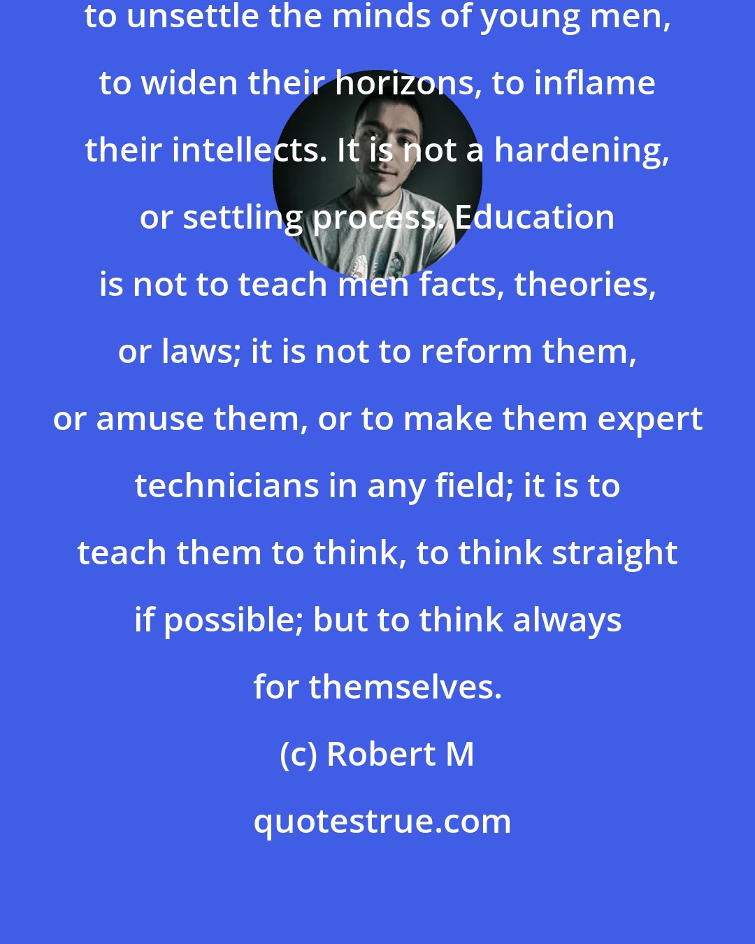 Robert M: My view of university training is to unsettle the minds of young men, to widen their horizons, to inflame their intellects. It is not a hardening, or settling process. Education is not to teach men facts, theories, or laws; it is not to reform them, or amuse them, or to make them expert technicians in any field; it is to teach them to think, to think straight if possible; but to think always for themselves.