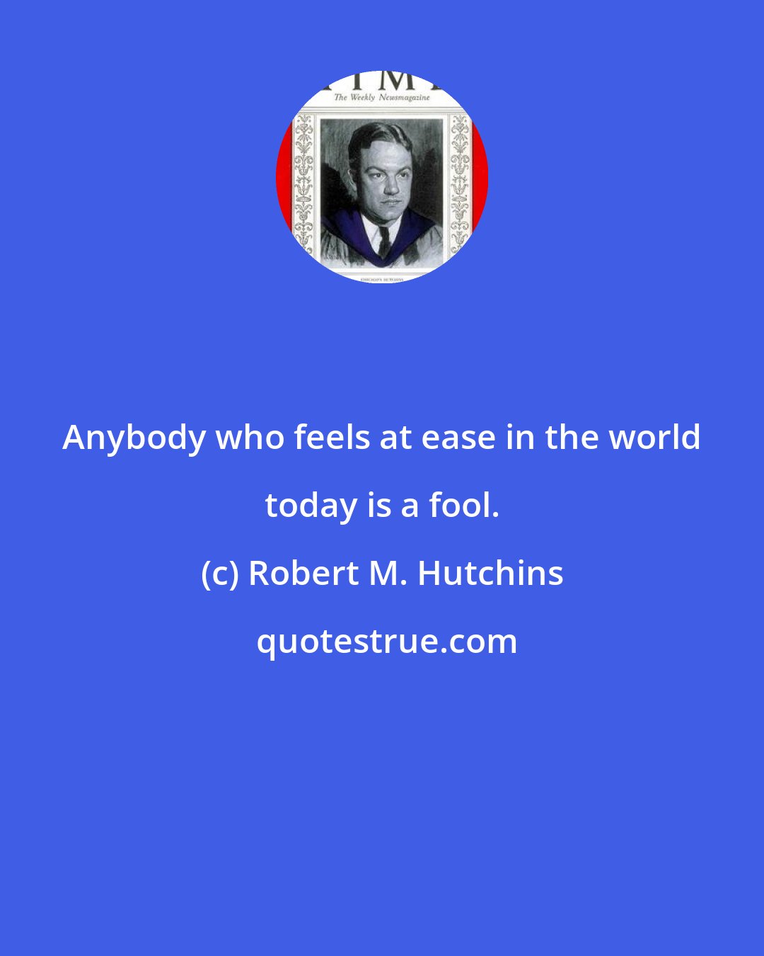 Robert M. Hutchins: Anybody who feels at ease in the world today is a fool.